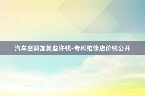 汽车空调加氟些许钱-专科维修店价钱公开