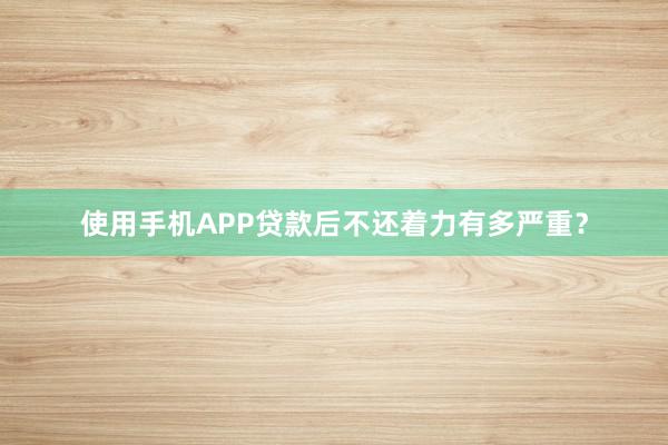 使用手机APP贷款后不还着力有多严重？