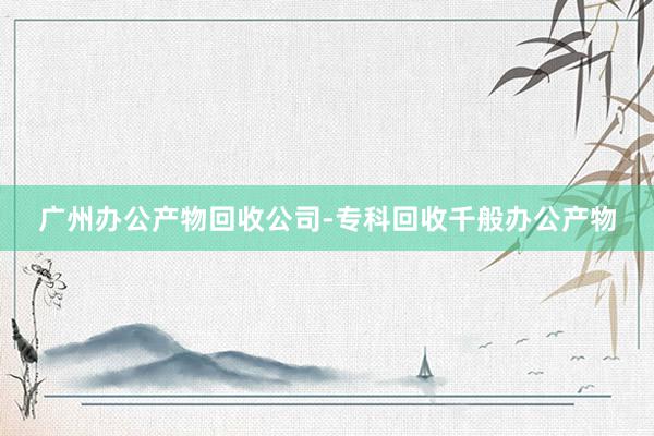 广州办公产物回收公司-专科回收千般办公产物