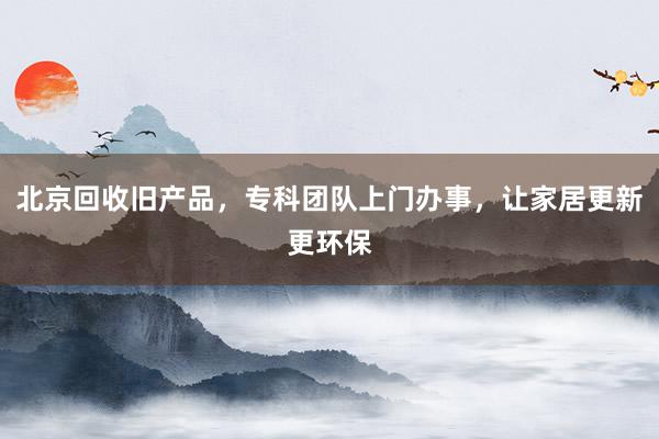 北京回收旧产品，专科团队上门办事，让家居更新更环保